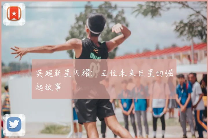 英超新星闪耀：五位未来巨星的崛起故事