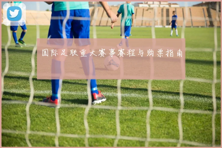 国际足联重大赛事赛程与购票指南