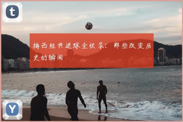 梅西经典进球全收录:那些改变历史的瞬间