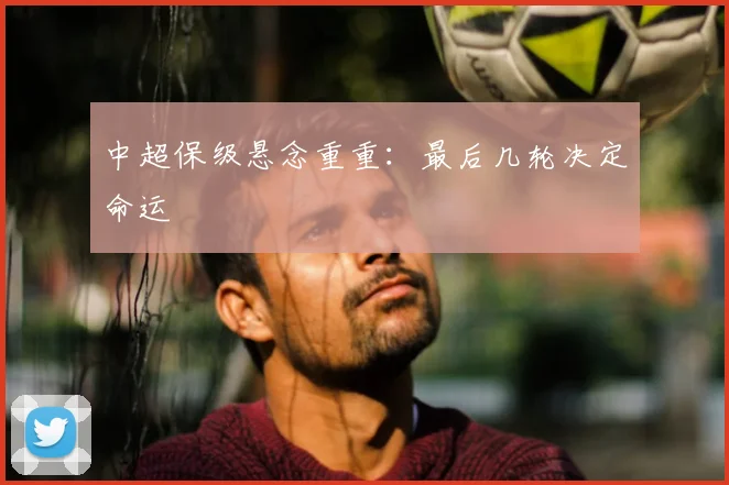 中超保级悬念重重：最后几轮决定命运